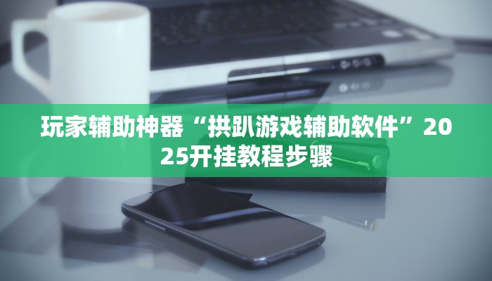 玩家辅助神器“拱趴游戏辅助软件”2025开挂教程步骤