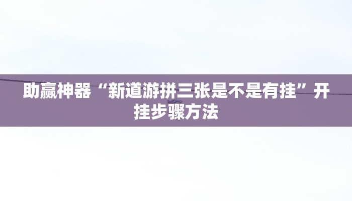 助赢神器“新道游拼三张是不是有挂”开挂步骤方法