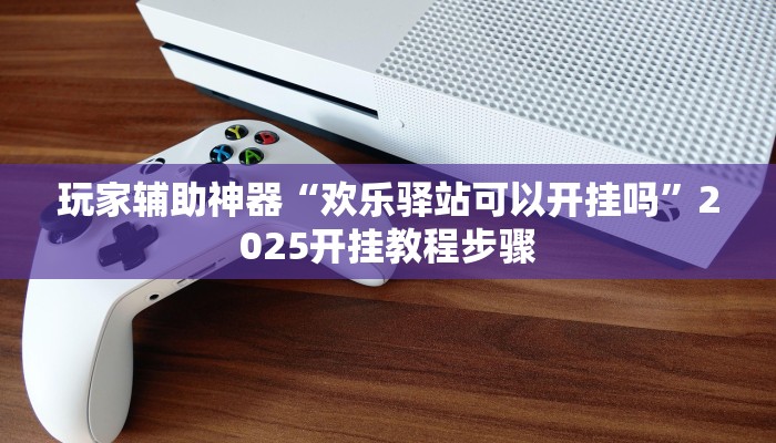 玩家辅助神器“欢乐驿站可以开挂吗”2025开挂教程步骤