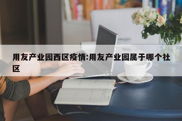 用友产业园西区疫情:用友产业园属于哪个社区
