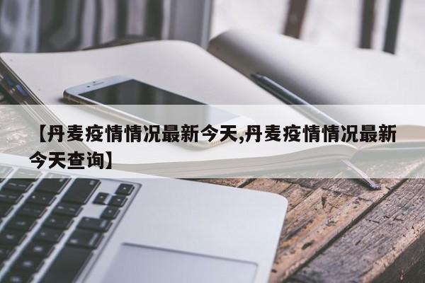 【丹麦疫情情况最新今天,丹麦疫情情况最新今天查询】