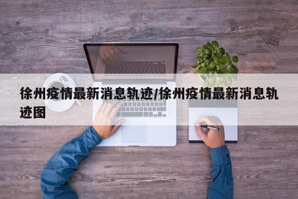 徐州疫情最新消息轨迹/徐州疫情最新消息轨迹图