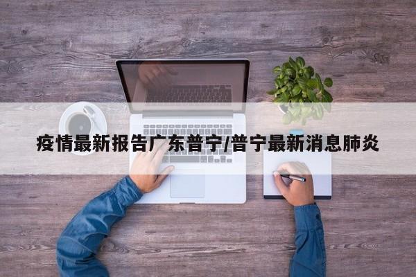 疫情最新报告广东普宁/普宁最新消息肺炎