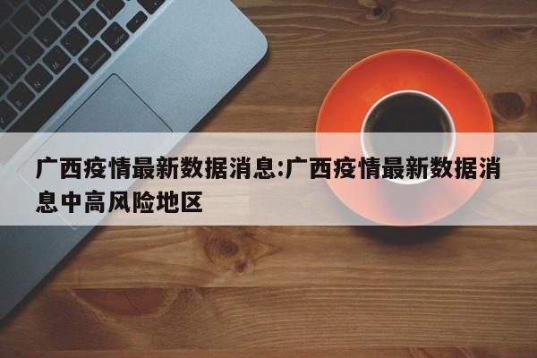 广西疫情最新数据消息:广西疫情最新数据消息中高风险地区