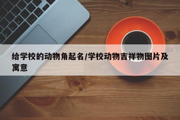给学校的动物角起名/学校动物吉祥物图片及寓意