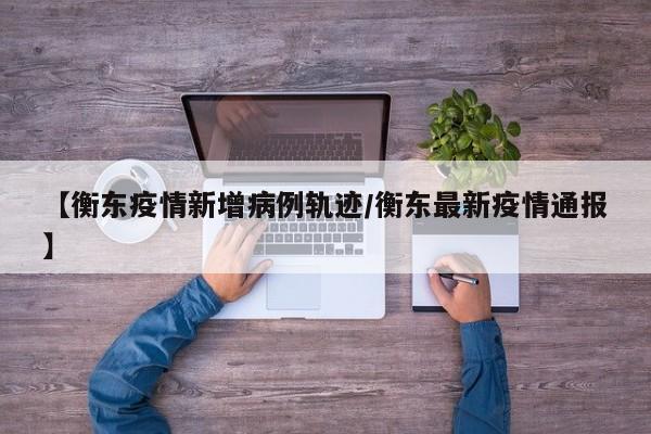 【衡东疫情新增病例轨迹/衡东最新疫情通报】