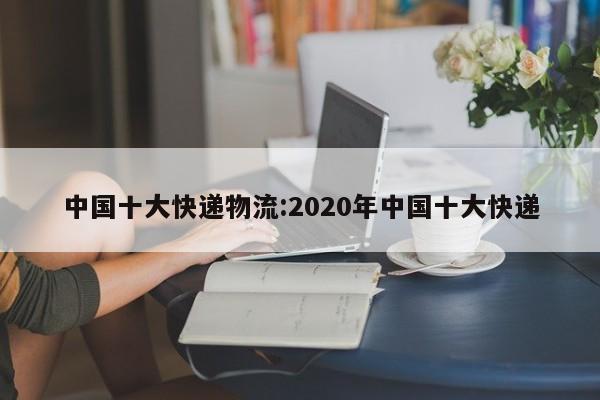 中国十大快递物流:2020年中国十大快递