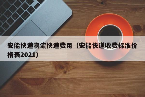 安能快递物流快递费用(安能快递收费标准价格表2021)