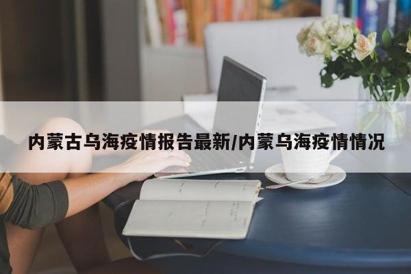 内蒙古乌海疫情报告最新/内蒙乌海疫情情况