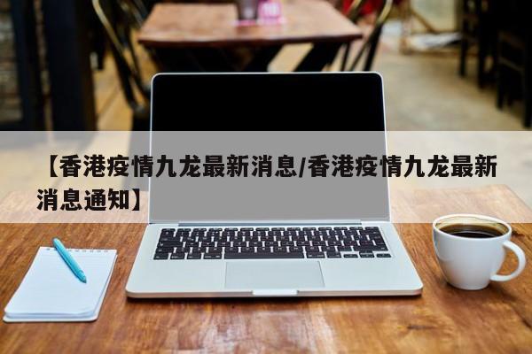 【香港疫情九龙最新消息/香港疫情九龙最新消息通知】