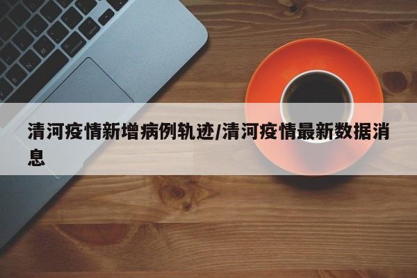清河疫情新增病例轨迹/清河疫情最新数据消息